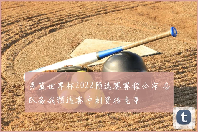 男篮世界杯2022预选赛赛程公布 各队备战预选赛冲刺资格竞争
