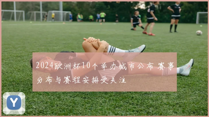 2024欧洲杯10个举办城市公布 赛事分布与赛程安排受关注