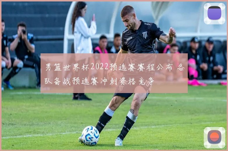 男篮世界杯2022预选赛赛程公布 各队备战预选赛冲刺资格竞争