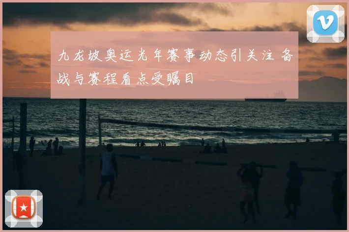 九龙坡奥运光年赛事动态引关注 备战与赛程看点受瞩目