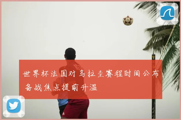 世界杯法国对乌拉圭赛程时间公布 备战焦点提前升温