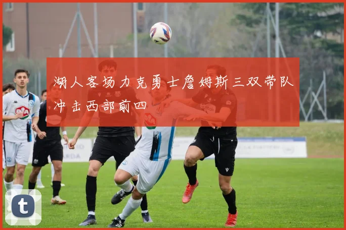 湖人客场力克勇士詹姆斯三双带队冲击西部前四