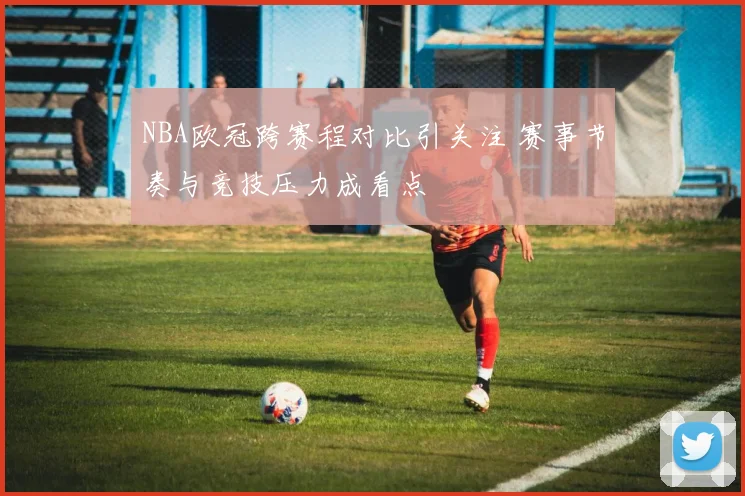 NBA欧冠跨赛程对比引关注 赛事节奏与竞技压力成看点