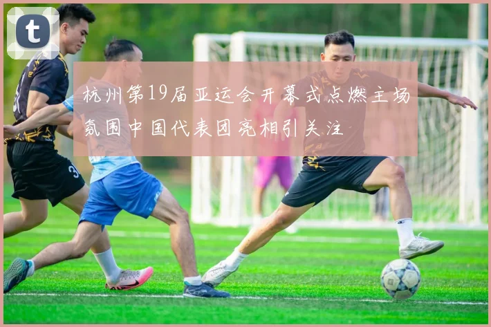 杭州第19届亚运会开幕式点燃主场氛围中国代表团亮相引关注