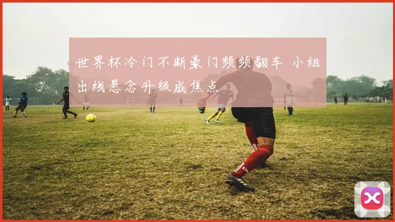 世界杯冷门不断豪门频频翻车 小组出线悬念升级成焦点