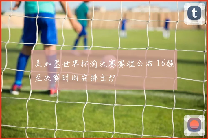 美加墨世界杯淘汰赛赛程公布 16强至决赛时间安排出炉