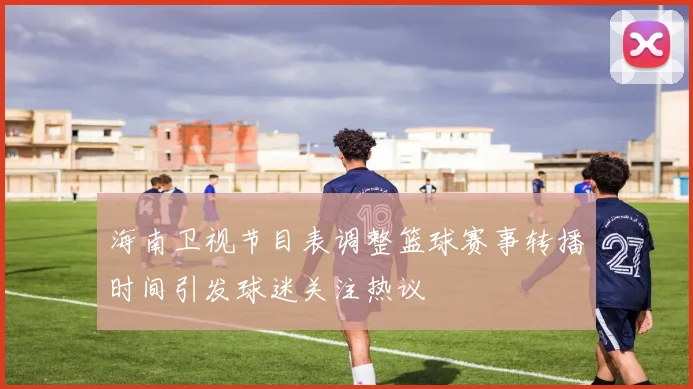 海南卫视节目表调整篮球赛事转播时间引发球迷关注热议