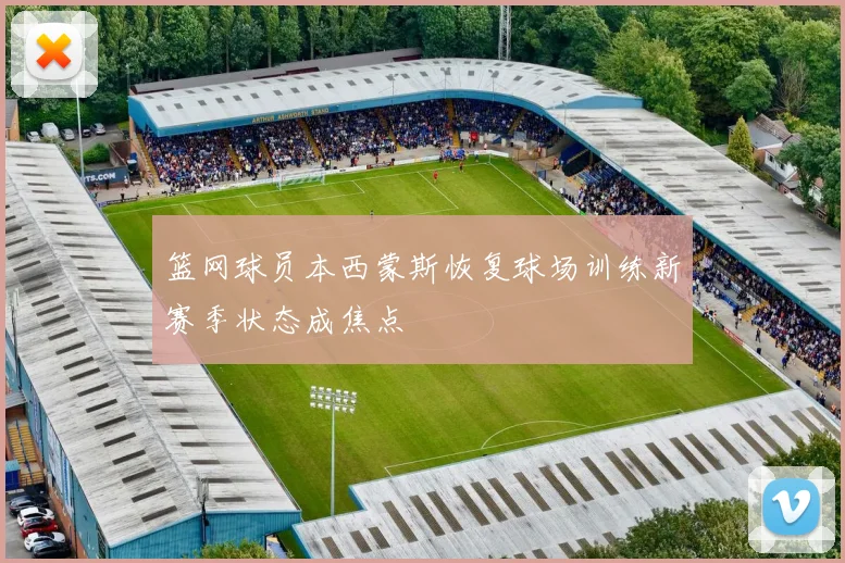篮网球员本西蒙斯恢复球场训练新赛季状态成焦点