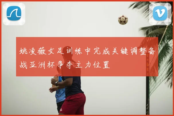 姚凌薇女足训练中完成关键调整备战亚洲杯争夺主力位置
