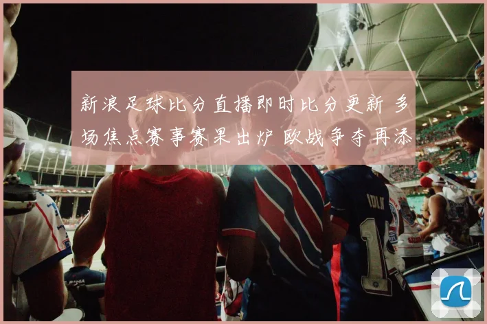 新浪足球比分直播即时比分更新 多场焦点赛事赛果出炉 欧战争夺再添悬念