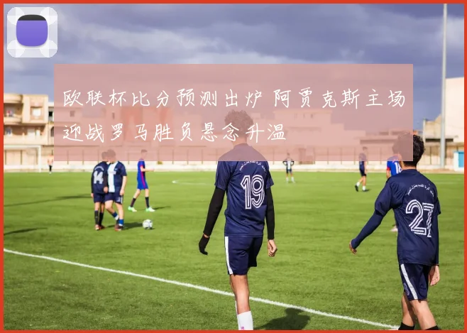 欧联杯比分预测出炉 阿贾克斯主场迎战罗马胜负悬念升温