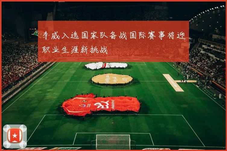 李威入选国家队备战国际赛事将迎职业生涯新挑战
