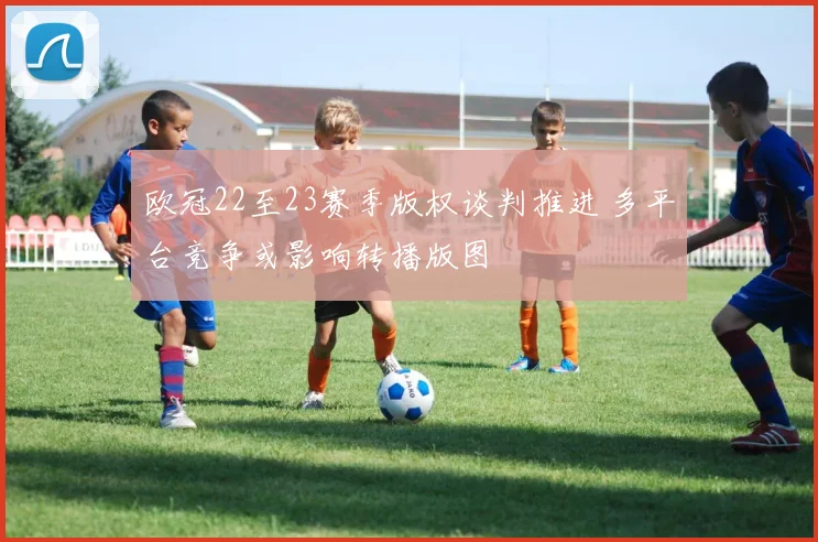 欧冠22至23赛季版权谈判推进 多平台竞争或影响转播版图