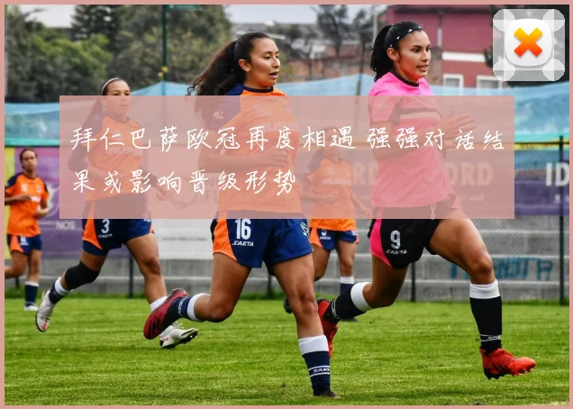 拜仁巴萨欧冠再度相遇 强强对话结果或影响晋级形势