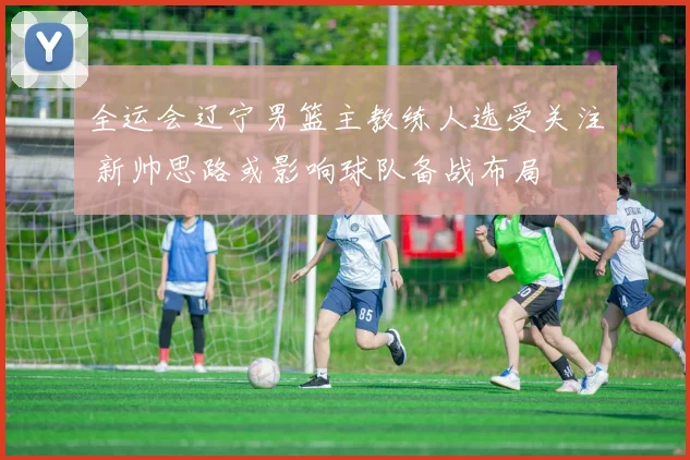 全运会辽宁男篮主教练人选受关注 新帅思路或影响球队备战布局