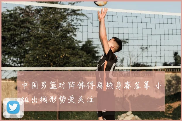 中国男篮对阵佛得角热身赛落幕 小组出线形势受关注