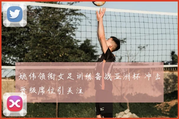 姚伟领衔女足训练备战亚洲杯 冲击晋级席位引关注