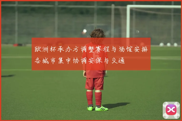 欧洲杯承办方调整赛程与场馆安排各城市集中协调安保与交通
