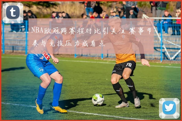 NBA欧冠跨赛程对比引关注 赛事节奏与竞技压力成看点