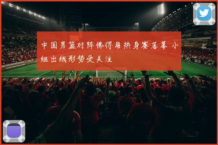 中国男篮对阵佛得角热身赛落幕 小组出线形势受关注