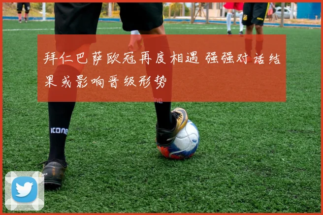 拜仁巴萨欧冠再度相遇 强强对话结果或影响晋级形势