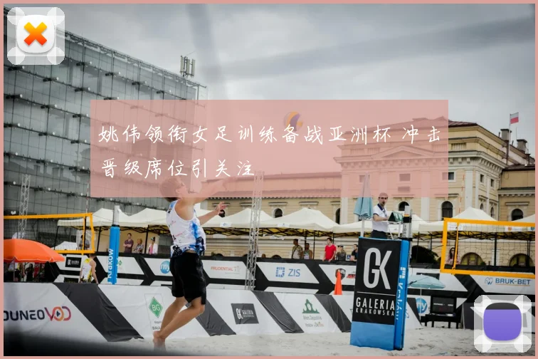 姚伟领衔女足训练备战亚洲杯 冲击晋级席位引关注