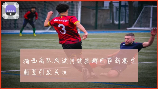 梅西离队风波持续发酵巴萨新赛季前景引发关注