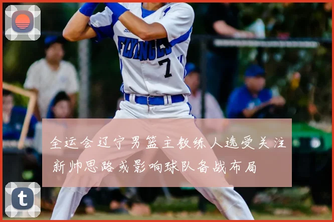 全运会辽宁男篮主教练人选受关注 新帅思路或影响球队备战布局