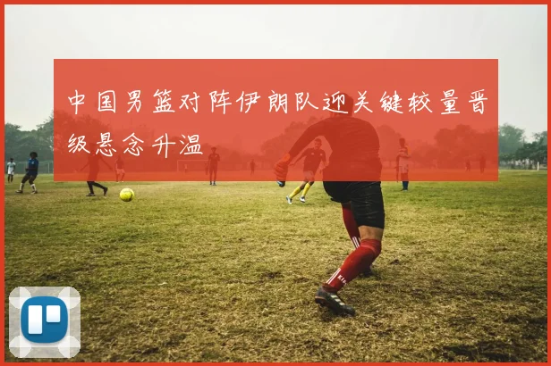 中国男篮对阵伊朗队迎关键较量晋级悬念升温