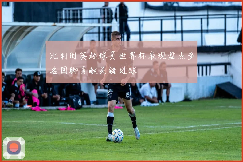 比利时英超球员世界杯表现盘点多名国脚贡献关键进球