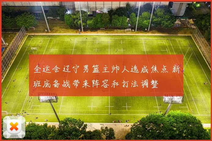 全运会辽宁男篮主帅人选成焦点 新班底备战带来阵容和打法调整