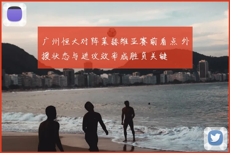 广州恒大对阵莱赫维亚赛前看点 外援状态与进攻效率成胜负关键